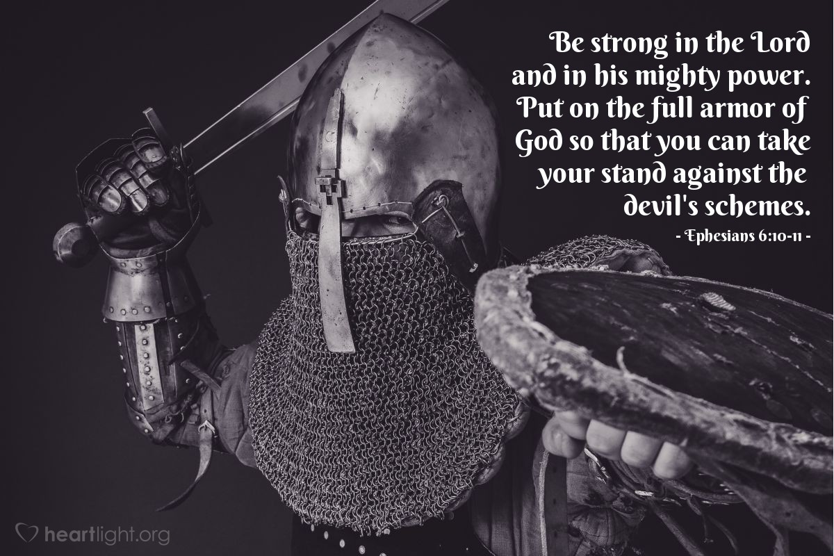 Ephesians 6:10-11 | Be strong in the Lord and in his mighty power. Put on the full armor of God so that you can take your stand against the devil's schemes.