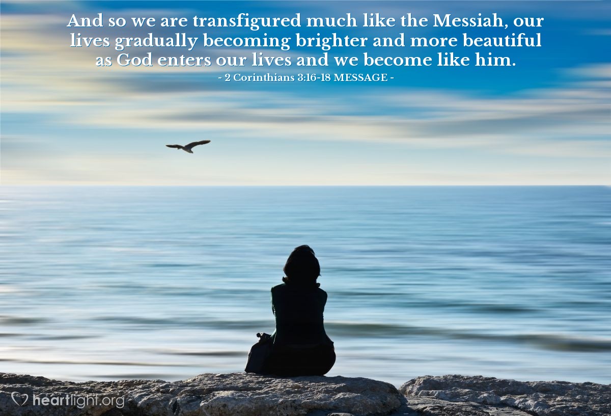 Illustration of 2 Corinthians 3:16-18 MESSAGE —  And so we are transfigured much like the Messiah, our lives gradually becoming brighter and more beautiful as God enters our lives and we become like him.