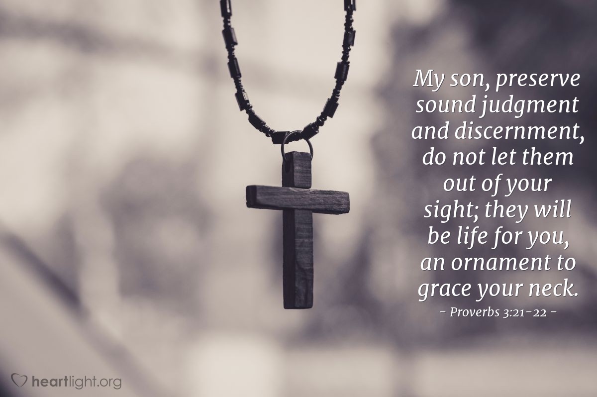 Proverbs 3:21-22 | My son, preserve sound judgment and discernment, do not let them out of your sight; they will be life for you, an ornament to grace your neck.