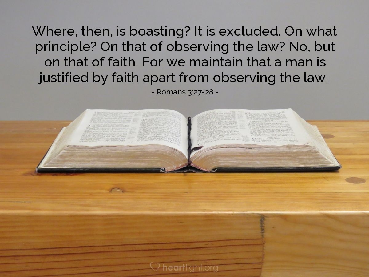 Romanos 3:27-28 | ¿Donde está, pues, la jactancia? Queda excluida. ¿Por cual ley? ¿La de las obras? No, sino por la ley de la fe. Porque concluimos que el hombre es justificado por la fe aparte de las obras de la ley.