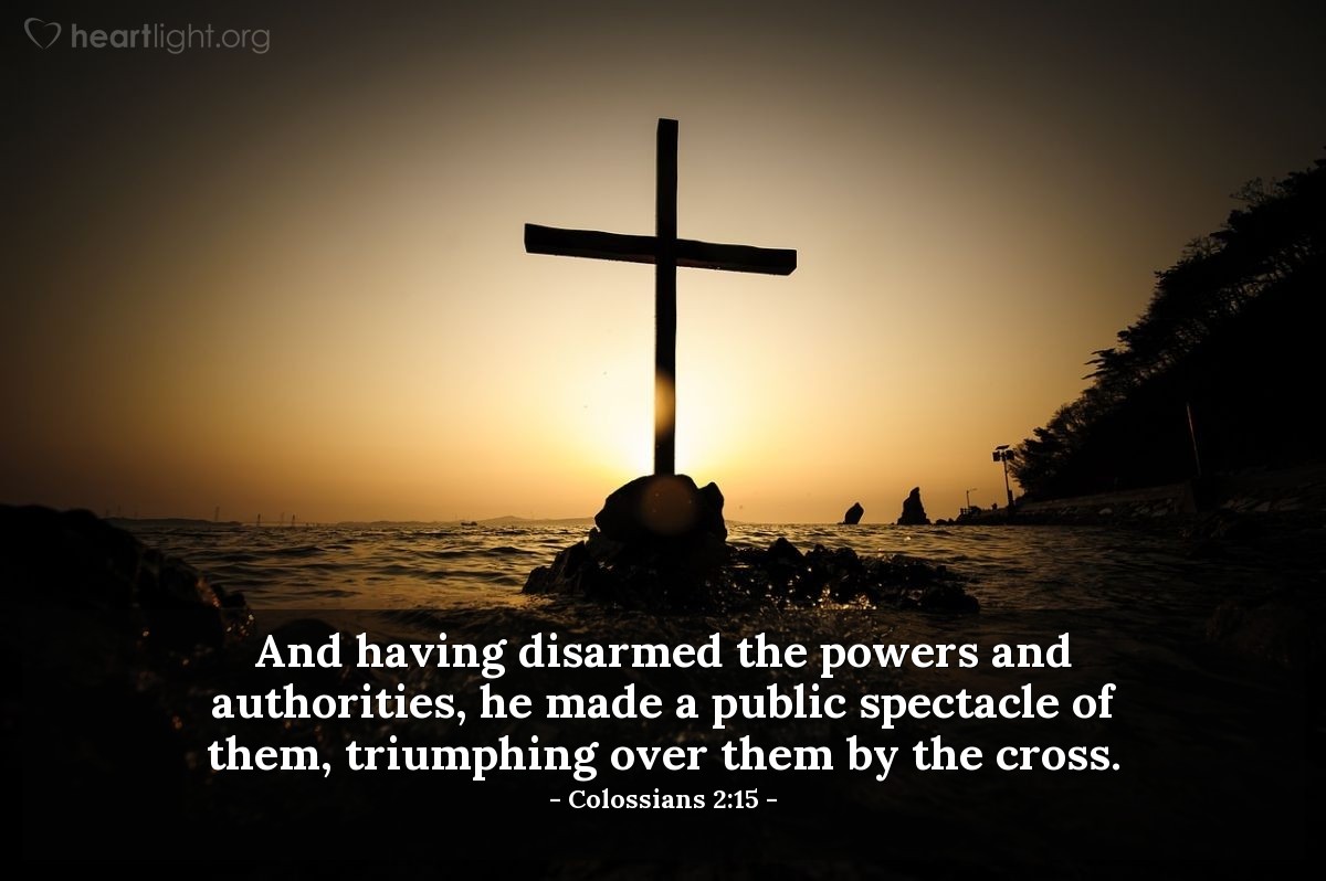 Colossians 2:15 | And having disarmed the powers and authorities, he made a public spectacle of them, triumphing over them by the cross.