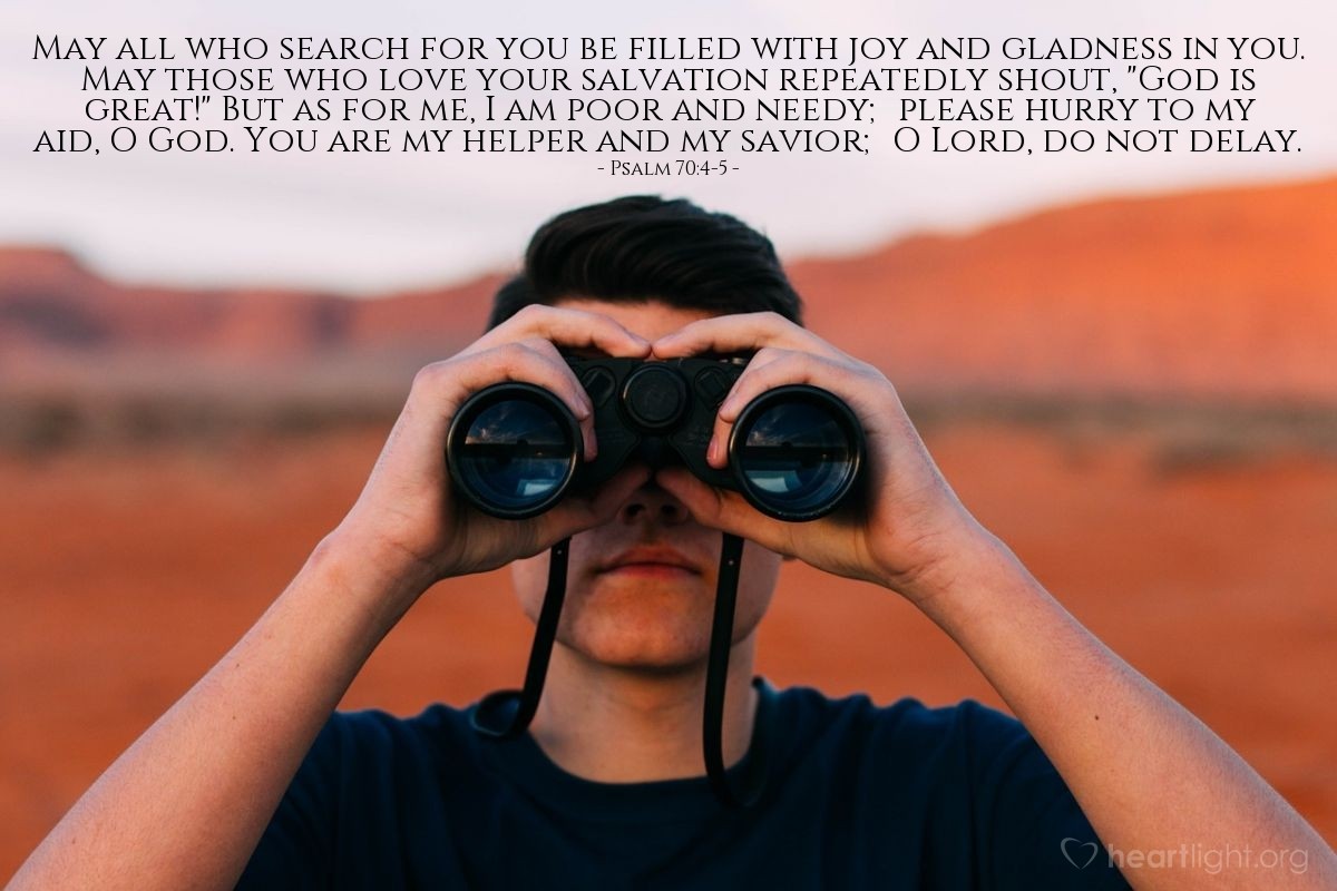 Illustration of Psalm 70:4-5 — May all who search for you be filled with joy and gladness in you. May those who love your salvation repeatedly shout, "God is great!" But as for me, I am poor and needy; please hurry to my aid, O God. You are my helper and my savior; O Lord, do not delay.