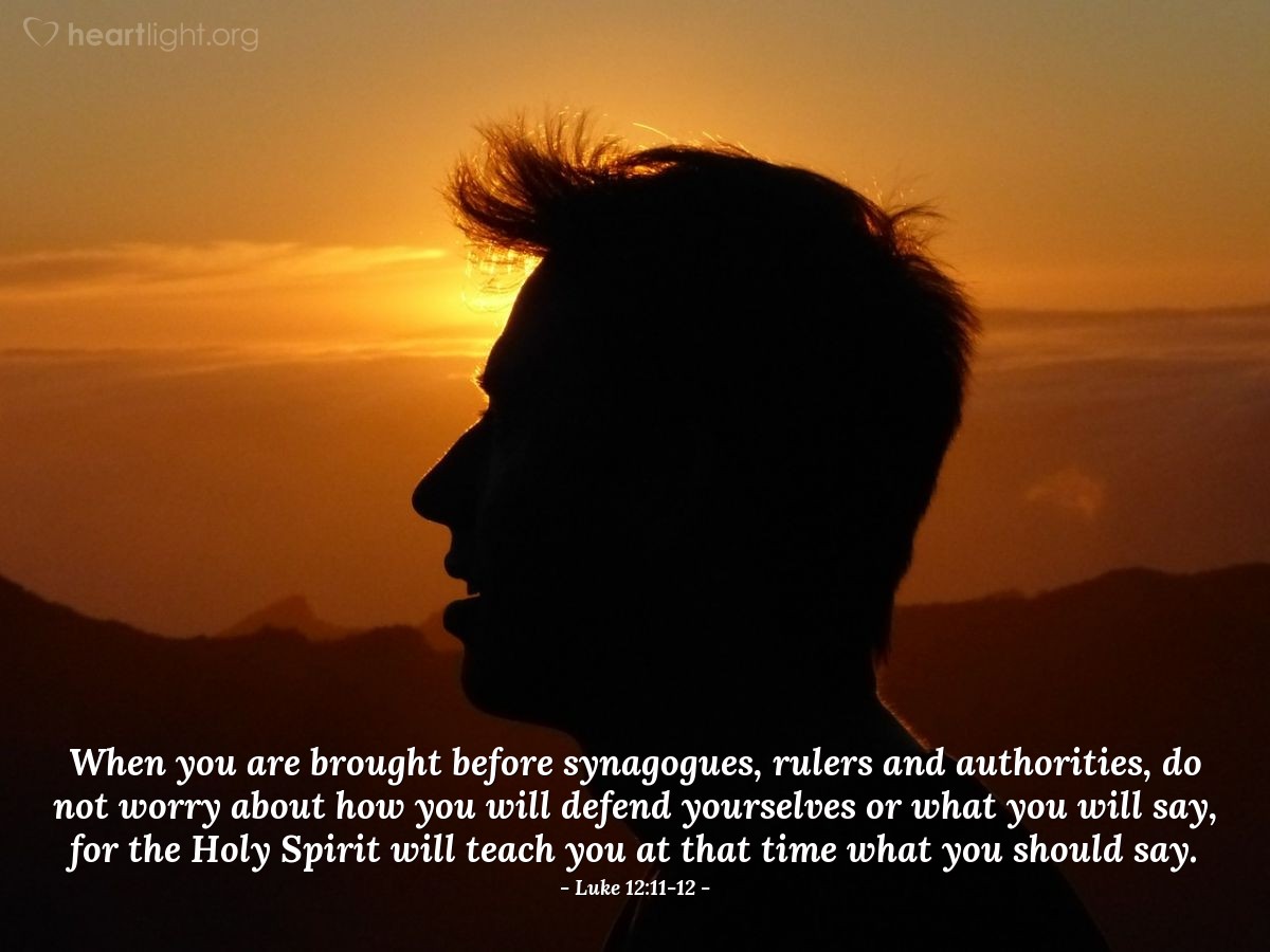 Luke 12:11-12 | When you are brought before synagogues, rulers and authorities, do not worry about how you will defend yourselves or what you will say, for the Holy Spirit will teach you at that time what you should say.