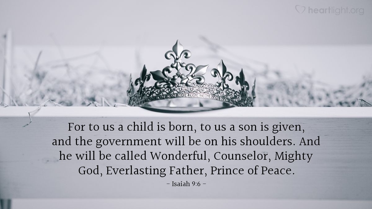 Isaiah 9:6 | For to us a child is born, to us a son is given, and the government will be on his shoulders. And he will be called Wonderful, Counselor, Mighty God, Everlasting Father, Prince of Peace.