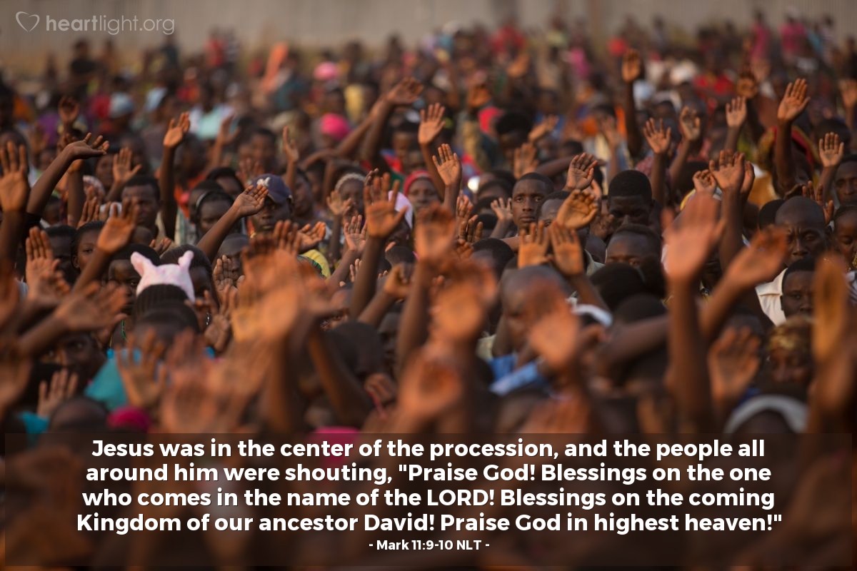 Illustration of Mark 11:9-10 NLT — Jesus was in the center of the procession, and the people all around him were shouting, "Praise God! Blessings on the one who comes in the name of the LORD! Blessings on the coming Kingdom of our ancestor David! Praise God in highest heaven!"