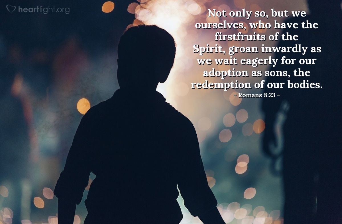 Romans 8:23 | Not only [is all creation groaning under its bondage to decay], but we ourselves, who have the firstfruits of the Spirit, groan inwardly as we wait eagerly for our adoption as sons and daughters, the redemption of our bodies.