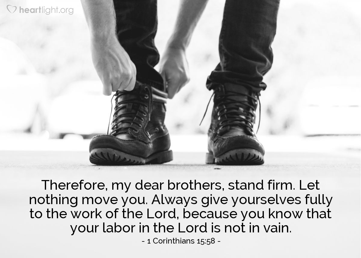 1 Corinthians 15:58 | Therefore, my dear brothers, stand firm. Let nothing move you. Always give yourselves fully to the work of the Lord, because you know that your labor in the Lord is not in vain.