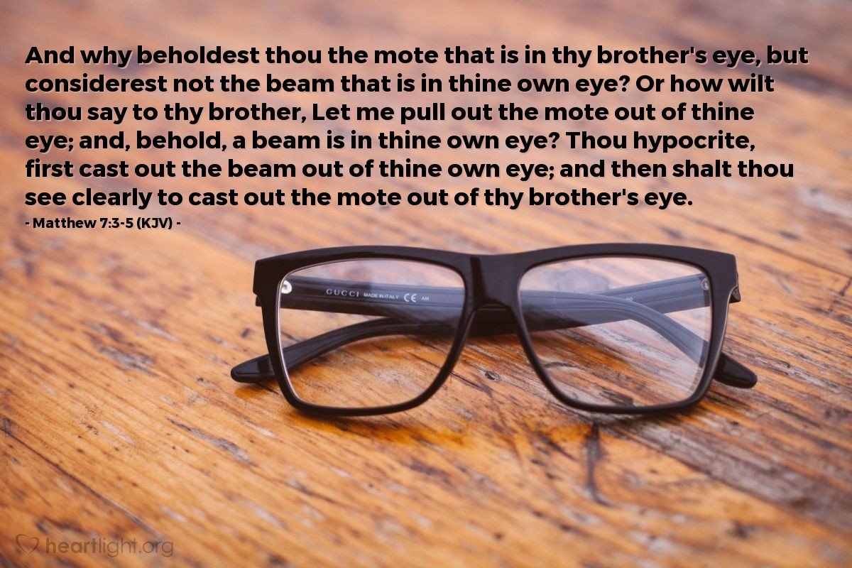 Illustration of Matthew 7:3-5 (KJV) — And why beholdest thou the mote that is in thy brother's eye, but considerest not the beam that is in thine own eye? Or how wilt thou say to thy brother, Let me pull out the mote out of thine eye; and, behold, a beam is in thine own eye? Thou hypocrite, first cast out the beam out of thine own eye; and then shalt thou see clearly to cast out the mote out of thy brother's eye.

