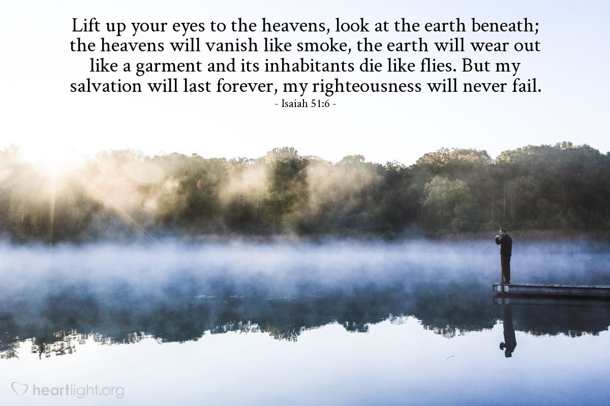 Isaiah 51:6 | Lift up your eyes to the heavens, look at the earth beneath; the heavens will vanish like smoke, the earth will wear but like a garment and its inhabitants die like flies. But my salvation will last forever, my righteousness will never fail.