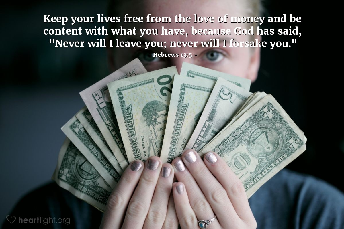 Hebrews 13:5 | Keep your lives free from the love of money and be content with what you have, because God has said, "Never will I leave you; never will I forsake you."