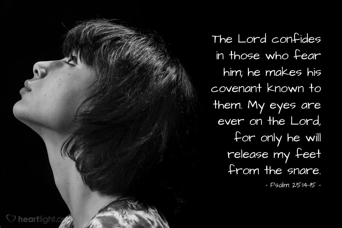 Psalm 25:14-15 | The Lord confides in those who fear him; he makes his covenant known to them. My eyes are ever on the Lord, for only he will release my feet from the snare.