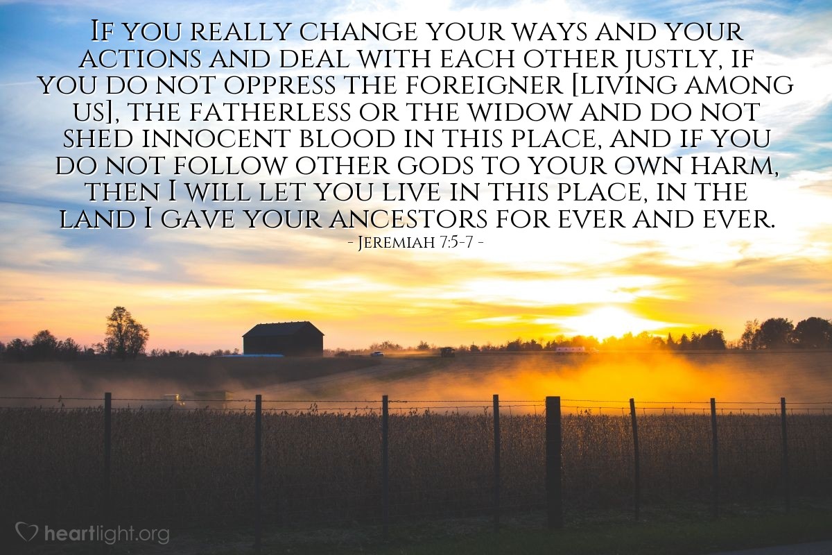 Jeremiah 7:5-7 | If you really change your ways and your actions and deal with each other justly, if you do not oppress the foreigner, the fatherless, or the widow and do not shed innocent blood in this place, and if you do not follow other gods to your own harm, then I will let you live in this place, in the land I gave your ancestors for ever and ever.