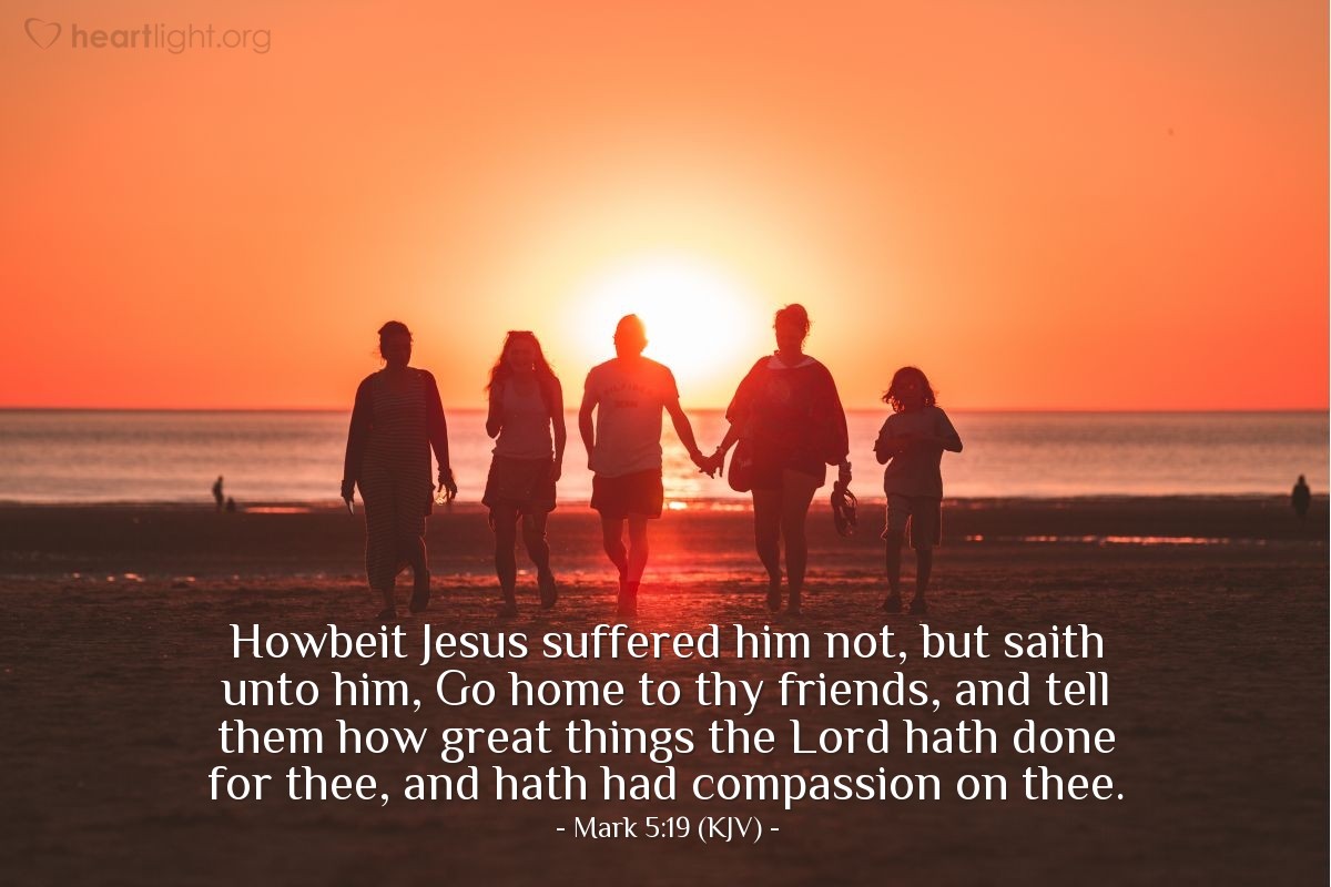 Illustration of Mark 5:19 (KJV) — Howbeit Jesus suffered him not, but saith unto him, Go home to thy friends, and tell them how great things the Lord hath done for thee, and hath had compassion on thee.
