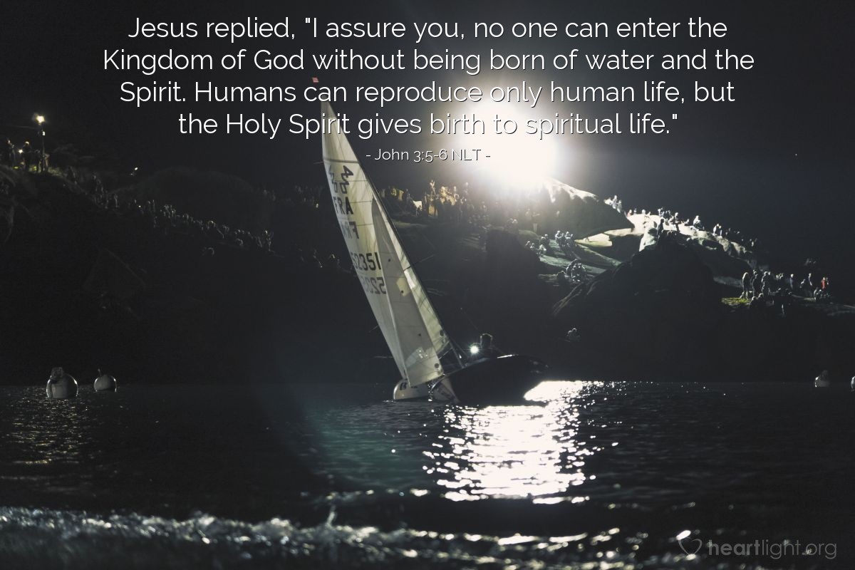 Illustration of John 3:5-6 NLT — Jesus replied, "I assure you, no one can enter the Kingdom of God without being born of water and the Spirit. Humans can reproduce only human life, but the Holy Spirit gives birth to spiritual life."