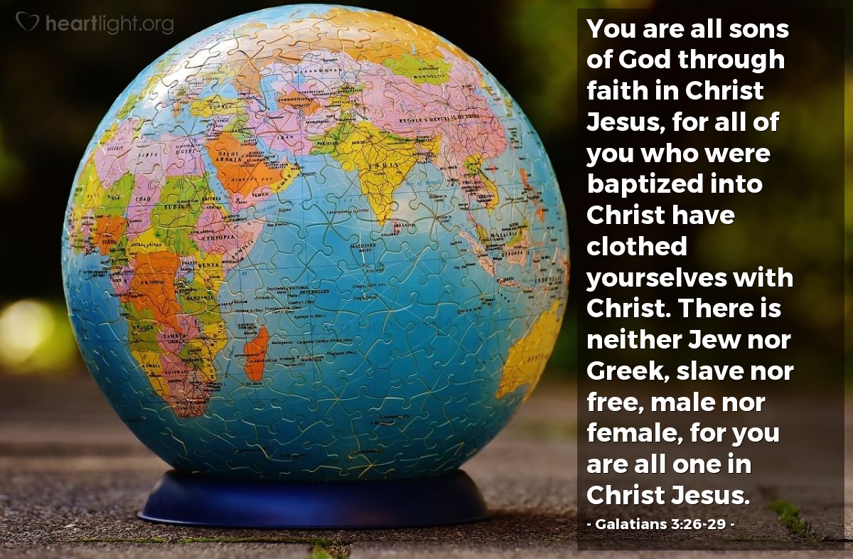 Galatians 3:26-29 | You are all sons of God through faith in Christ Jesus, for all of you who were baptized into Christ have clothed yourselves with Christ. There is neither Jew nor Greek, slave nor free, male nor female, for you are all one in Christ Jesus.