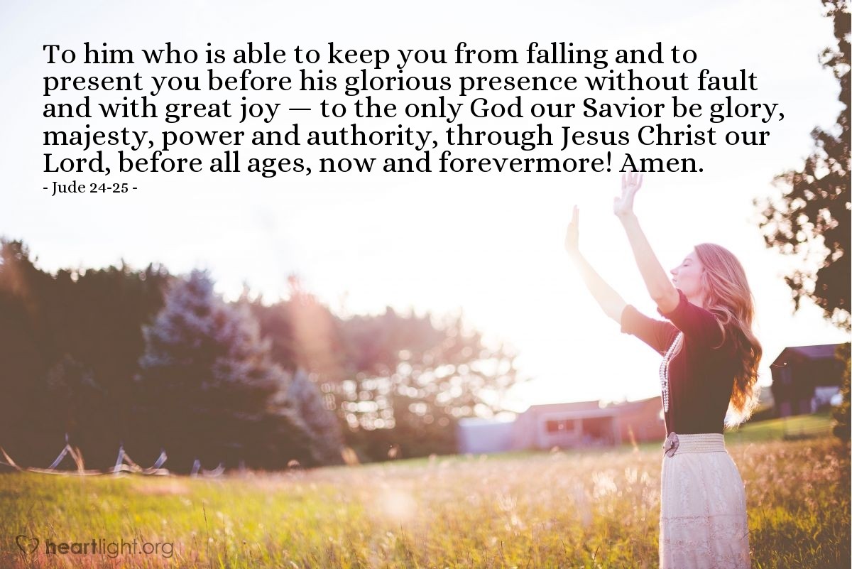 Jude 24-25 | To him who is able to keep you from falling and to present you before his glorious presence without fault and with great joy — to the only God our Savior be glory, majesty, power and authority, through Jesus Christ our Lord, before all ages, now and forevermore! Amen.