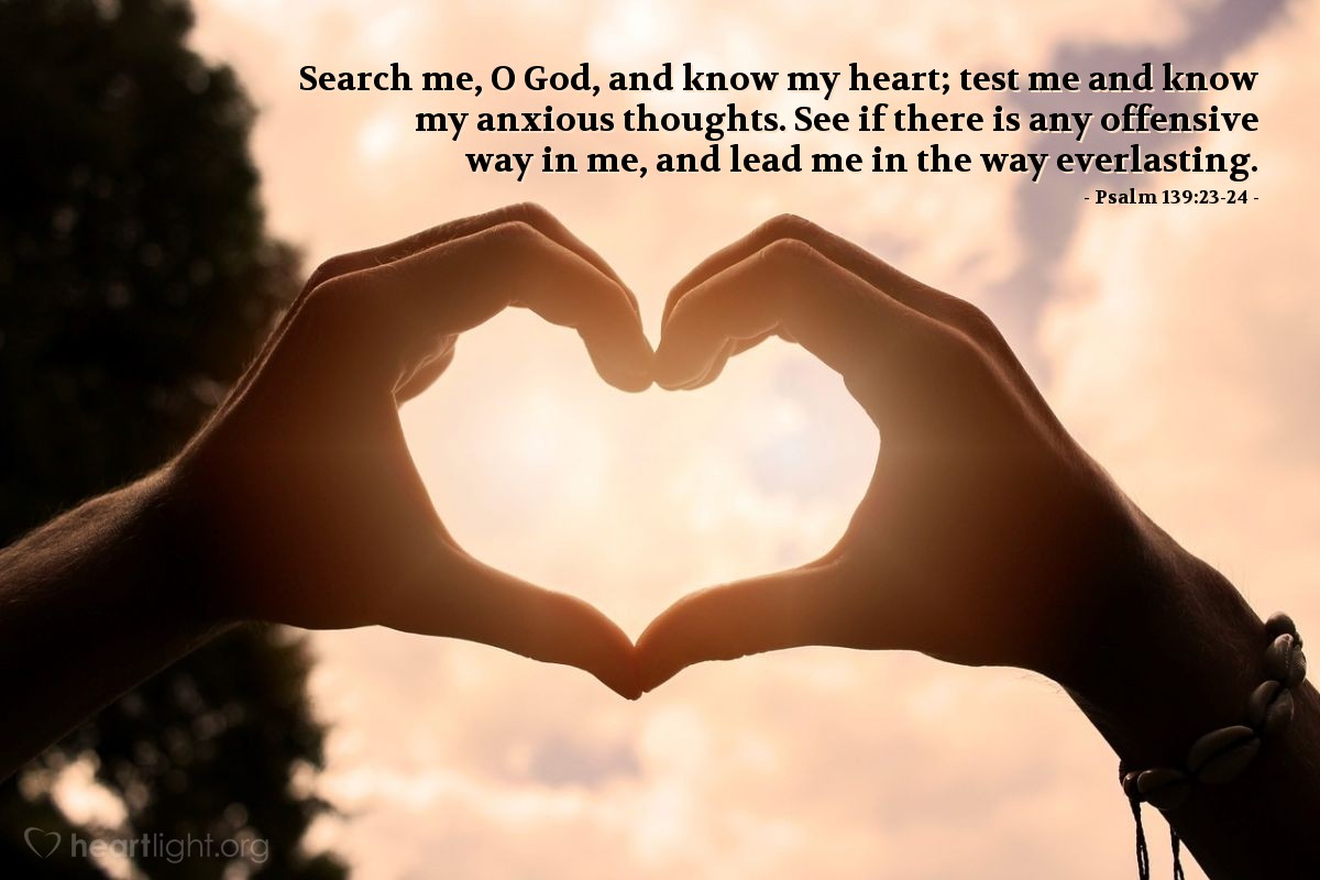 Psalm 139:23-24 | Search me, O God, and know my heart; test me and know my anxious thoughts. See if there is any offensive way in me, and lead me in the way everlasting.