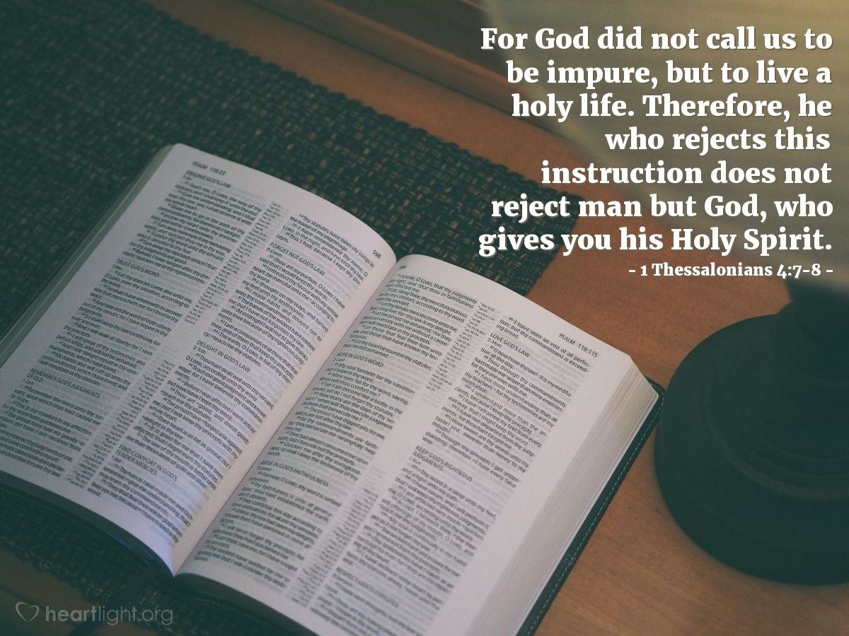 1 Thessalonians 4:7-8 | For God did not call us to be impure, but to live a holy life. Therefore, he who rejects this instruction does not reject man but God, who gives you his Holy Spirit.