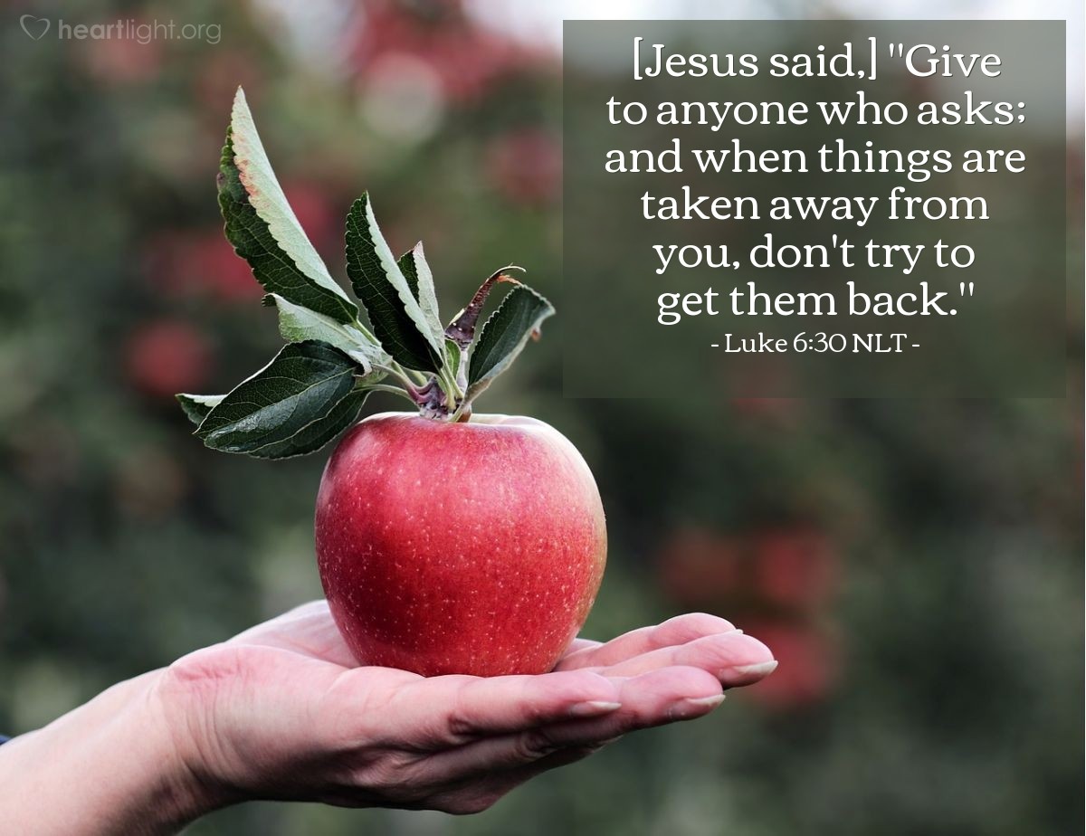 Illustration of Luke 6:30 NLT — [Jesus said continued his teaching on our interactions with others, commanding,] "Give to anyone who asks; and when things are taken away from you, don't try to get them back."