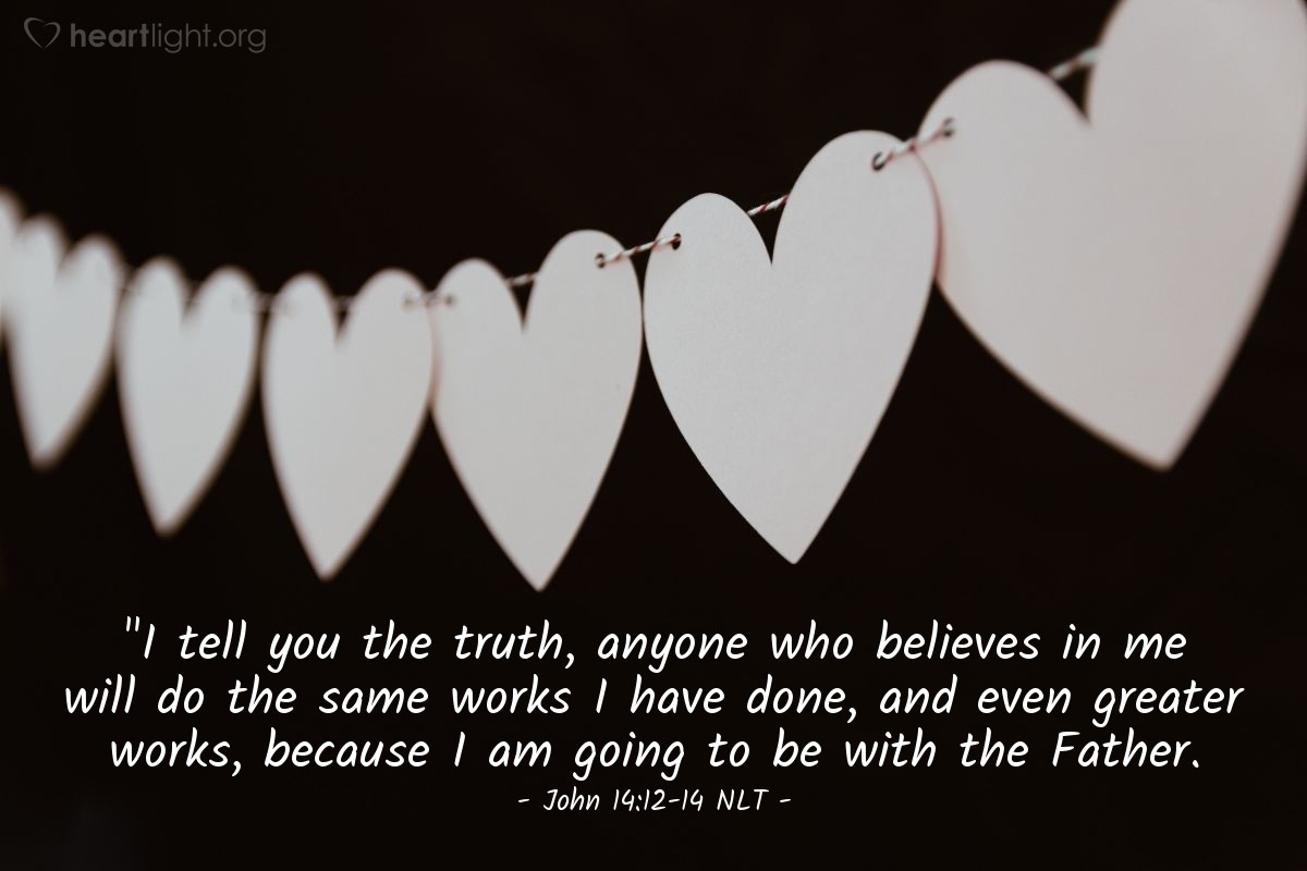 Illustration of John 14:12-14 NLT — "I tell you the truth, anyone who believes in me will do the same works I have done, and even greater works, because I am going to be with the Father.