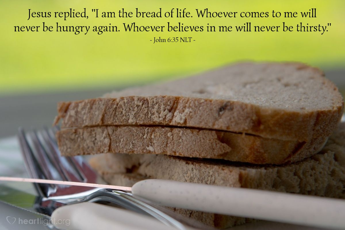 Illustration of John 6:35 NLT — Jesus replied, "I am the bread of life. Whoever comes to me will never be hungry again. Whoever believes in me will never be thirsty."