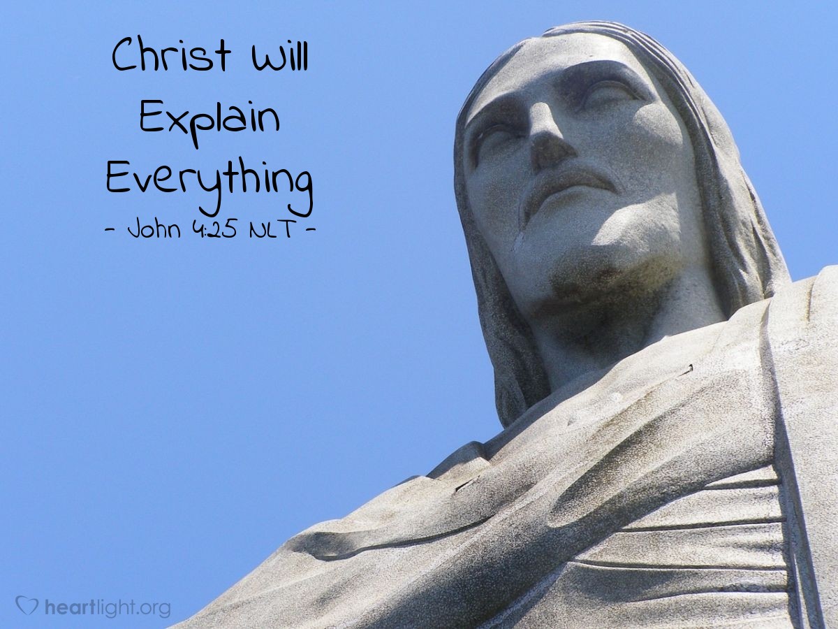 Illustration of John 4:25 NLT — The woman said [to Jesus], "I know the Messiah is coming — the one who is called Christ. When he comes, he will explain everything to us."