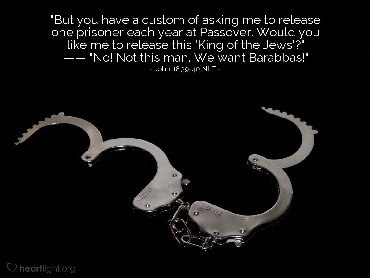 Illustration of John 18:39-40 NLT — "But you have a custom of asking me to release one prisoner each year at Passover. Would you like me to release this 'King of the Jews'?"   ——   "No! Not this man. We want Barabbas!"