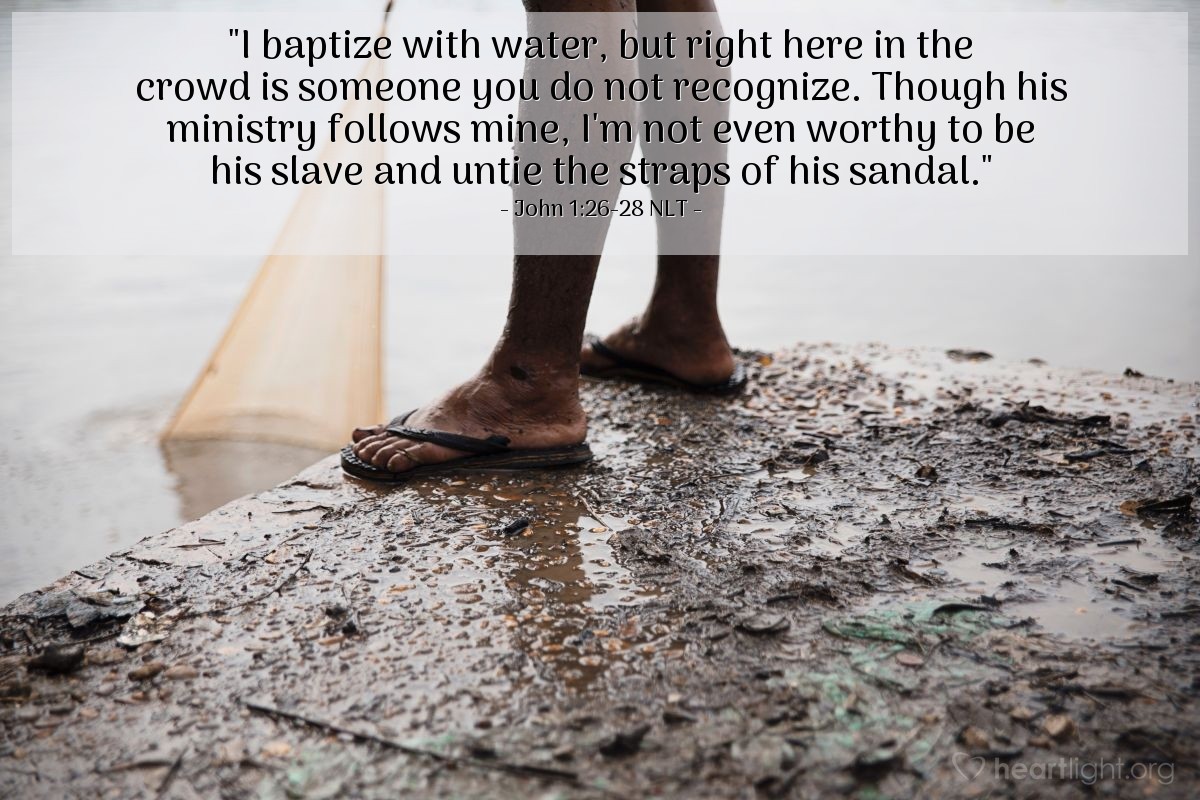 Illustration of John 1:26-28 NLT — "I baptize with water, but right here in the crowd is someone you do not recognize. Though his ministry follows mine, I'm not even worthy to be his slave and untie the straps of his sandal."