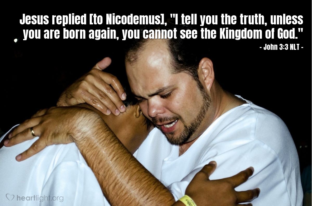 Illustration of John 3:3 NLT — Jesus replied [to Nicodemus], "I tell you the truth, unless you are born again, you cannot see the Kingdom of God."