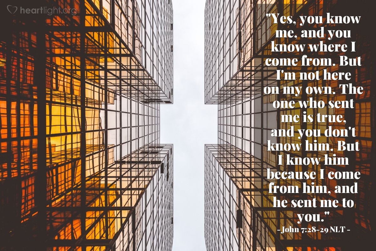 Illustration of John 7:28-29 NLT — "Yes, you know me, and you know where I come from. But I'm not here on my own. The one who sent me is true, and you don't know him. But I know him because I come from him, and he sent me to you."