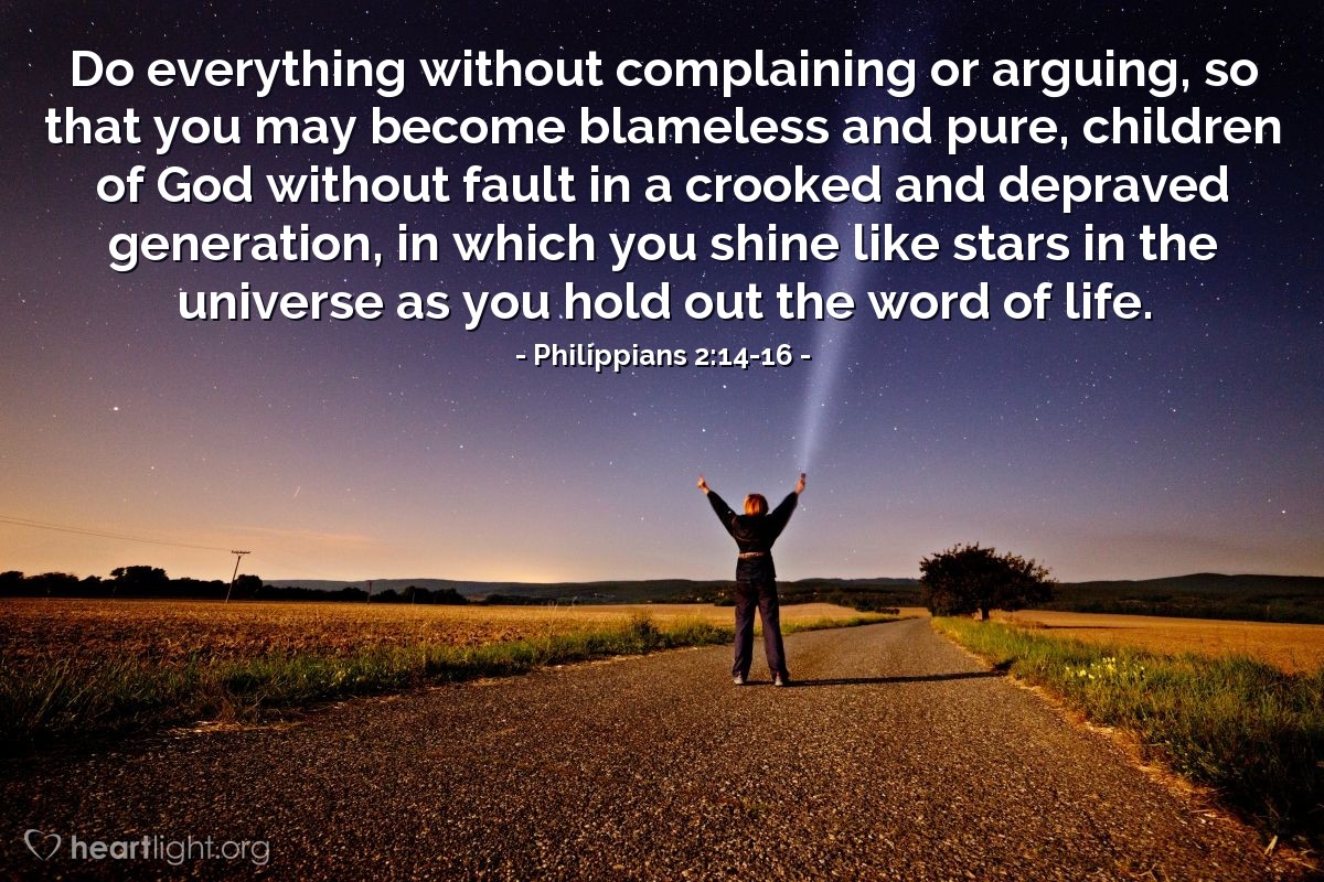 Philippians 2:14-16 | Do everything without complaining or arguing, so that you may become blameless and pure, children of God without fault in a crooked and depraved generation, in which you shine like stars in the universe as you hold out the word of life.