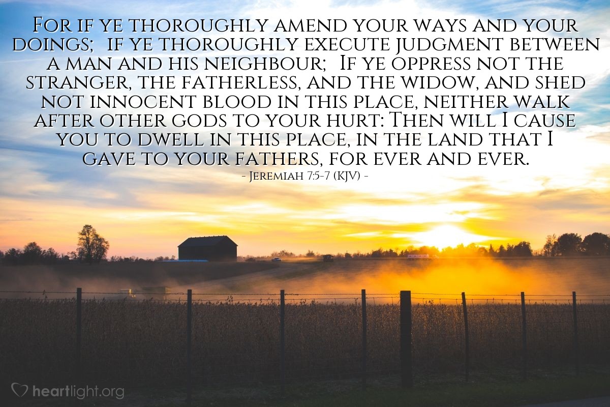 Illustration of Jeremiah 7:5-7 (KJV) — For if ye thoroughly amend your ways and your doings; if ye thoroughly execute judgment between a man and his neighbour; If ye oppress not the stranger, the fatherless, and the widow, and shed not innocent blood in this place, neither walk after other gods to your hurt: Then will I cause you to dwell in this place, in the land that I gave to your fathers, for ever and ever.