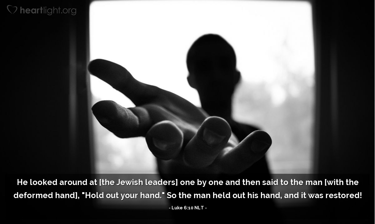 Illustration of Luke 6:10 NLT — He looked around at [the Jewish leaders] one by one and then said to the man [with the deformed hand], "Hold out your hand." So the man held out his hand, and it was restored!