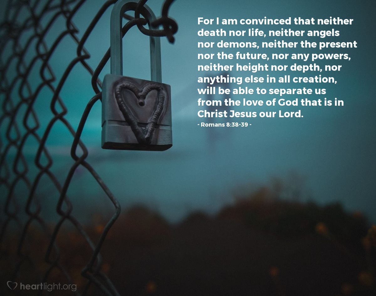 Romans 8:38-39 | For I am convinced that neither death nor life, neither angels nor demons, neither the present nor the future, nor any powers, neither height nor depth, nor anything else in all creation, will be able to separate us from the love of God that is in Christ Jesus our Lord.