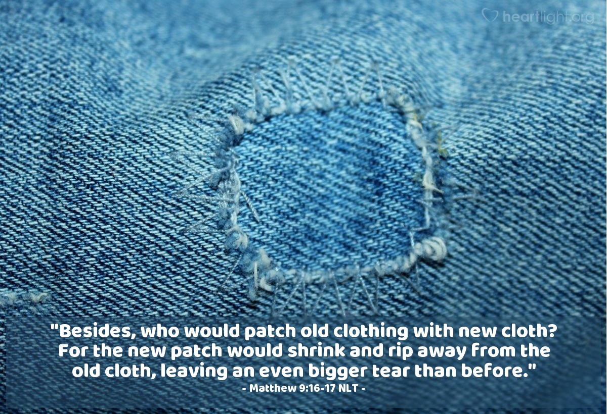 Illustration of Matthew 9:16-17 NLT — "Besides, who would patch old clothing with new cloth? For the new patch would shrink and rip away from the old cloth, leaving an even bigger tear than before.

"