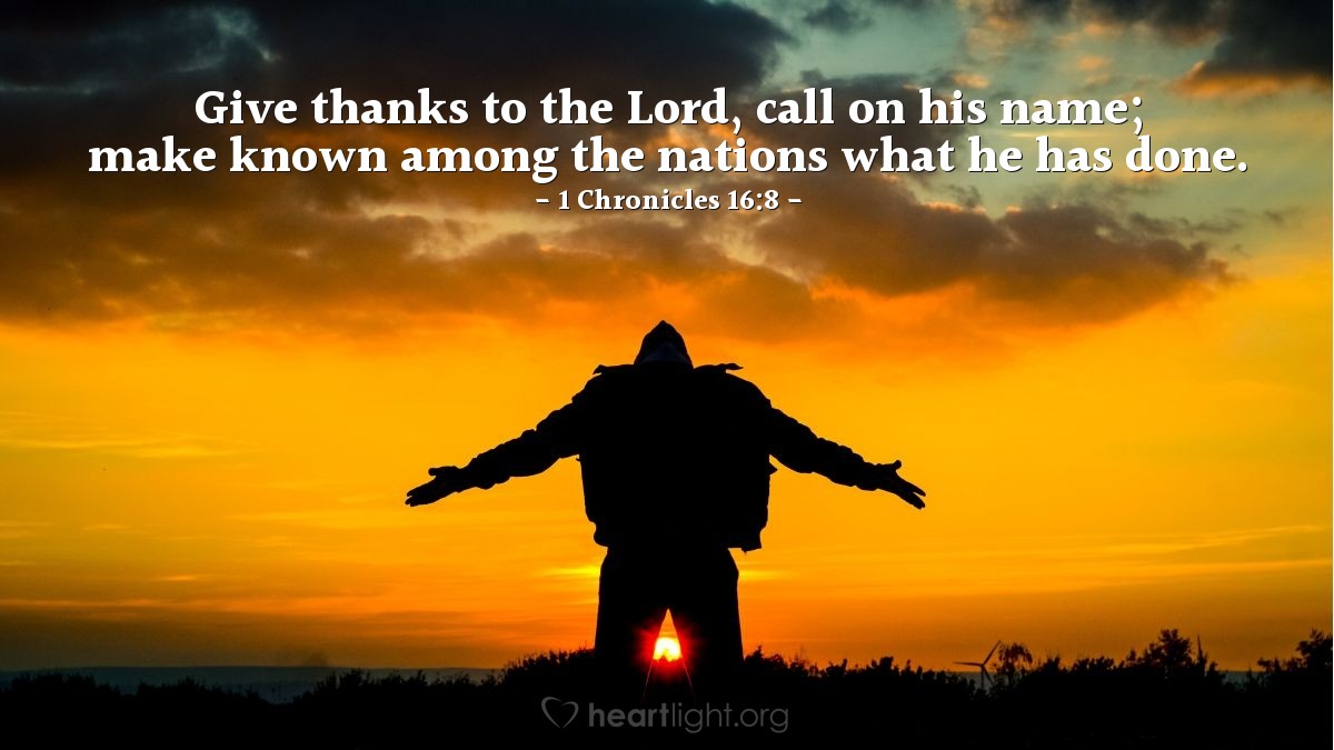 1 Chronicles 16:8 | Give thanks to the Lord, call on his name; make known among the nations what he has done.