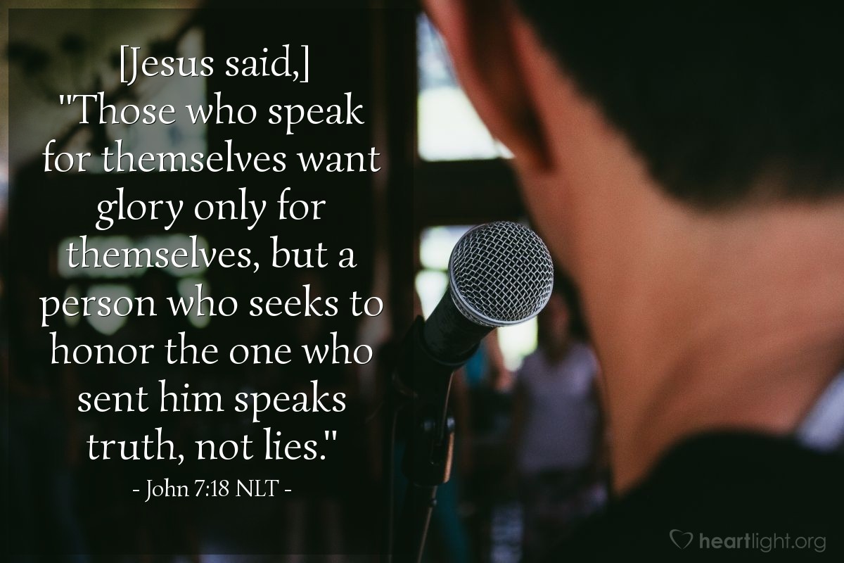 Illustration of John 7:18 NLT â [Jesus said,] "Those who speak for themselves want glory only for themselves, but a person who seeks to honor the one who sent him speaks truth, not lies."