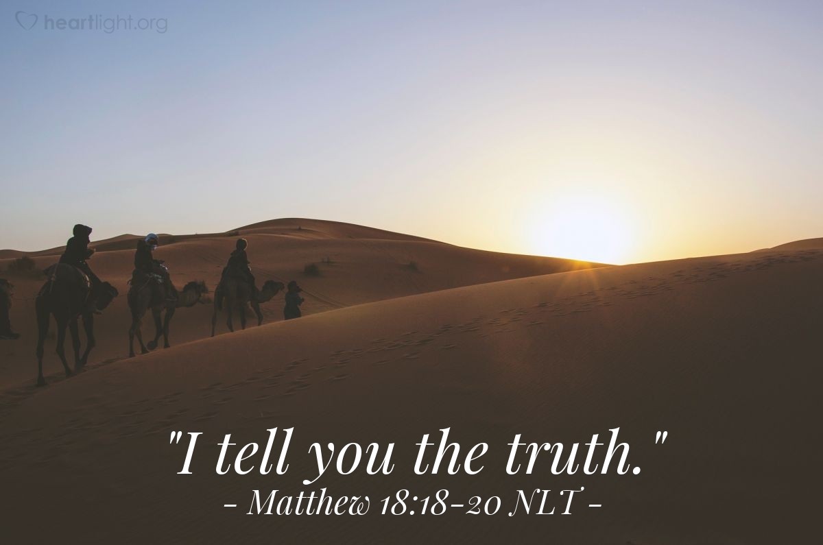 Illustration of Matthew 18:18-20 NLT — "I tell you the truth, whatever you forbid on earth will be forbidden in heaven, and whatever you permit on earth will be permitted in heaven.

"