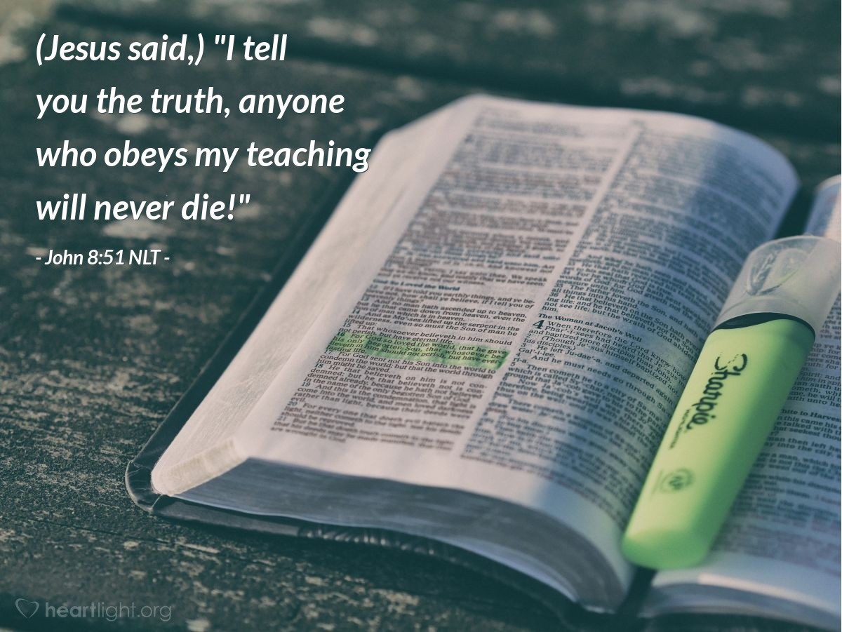 Illustration of John 8:51 NLT — [Addressing the people in the Temple, Jesus continued,]  "I tell you the truth, anyone who obeys my teaching will never die!"