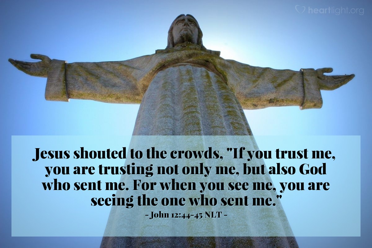 Illustration of John 12:44-45 NLT — Jesus shouted to the crowds, "If you trust me, you are trusting not only me, but also God who sent me. For when you see me, you are seeing the one who sent me."