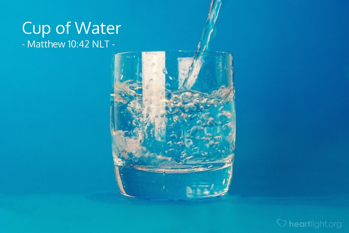 Illustration of Matthew 10:42 NLT — [Jesus concluded his warning and instructions to the apostles when he sent them out:] "And if you give even a cup of cold water to one of the least of my followers, you will surely be rewarded."
