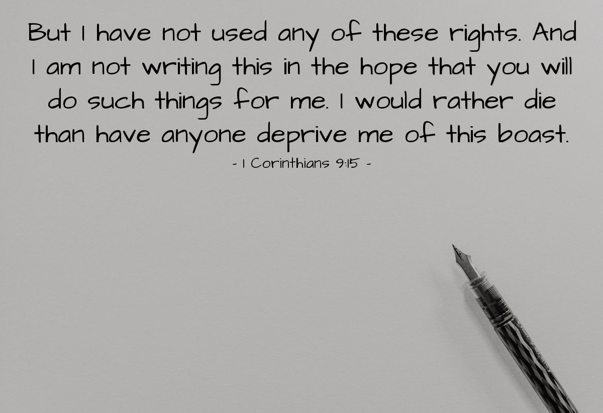 1 Corinthians 9:15 | [In talking about others having the right to be supported in their ministry, the apostle Paul says of himself,] "But I have not used any of these rights. And I am not writing this in the hope that you will do such things for me. I would rather die than have anyone deprive me of this boast [of being self-supporting]."