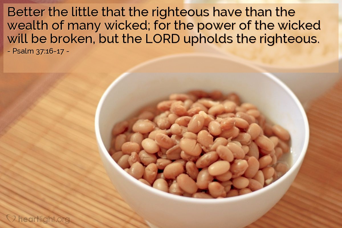 Illustration of Psalm 37:16-17 — Better the little that the righteous have than the wealth of many wicked; for the power of the wicked will be broken, but the LORD upholds the righteous.