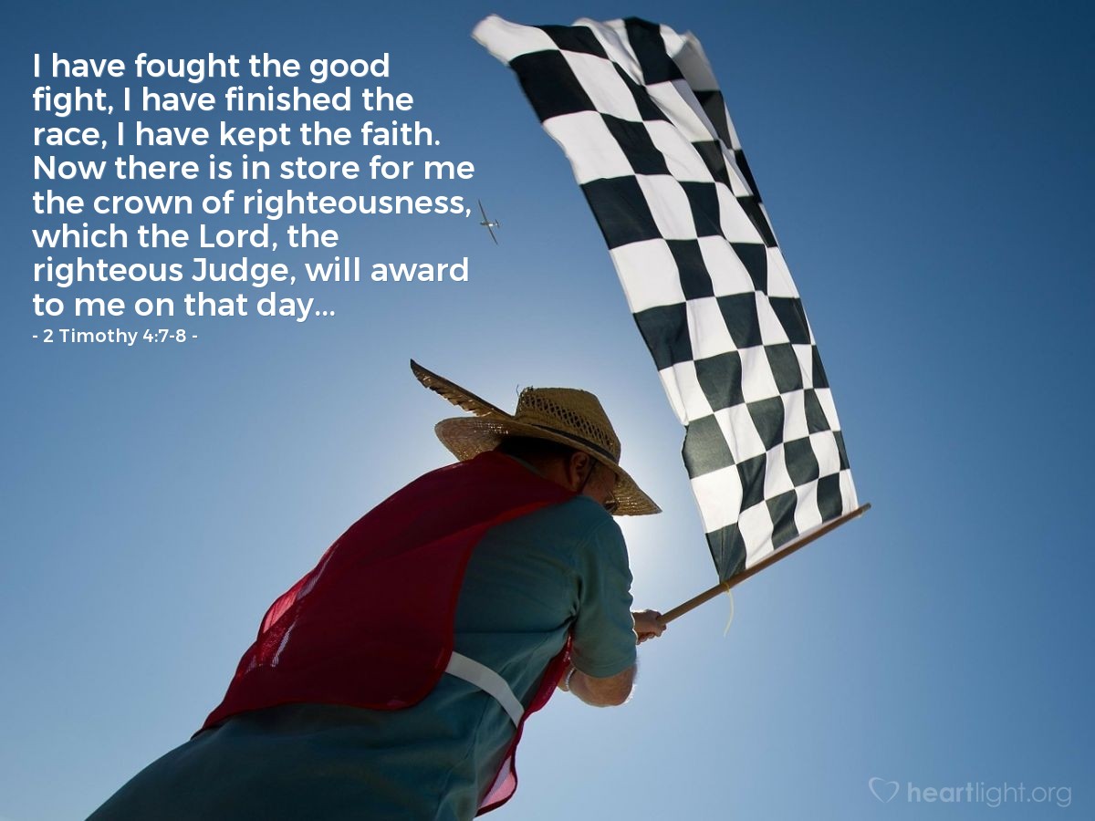 2 Timothy 4:7-8 | I have fought the good fight, I have finished the race, I have kept the faith. Now there is in store for me the crown of righteousness, which the Lord, the righteous Judge, will award to me on that day...