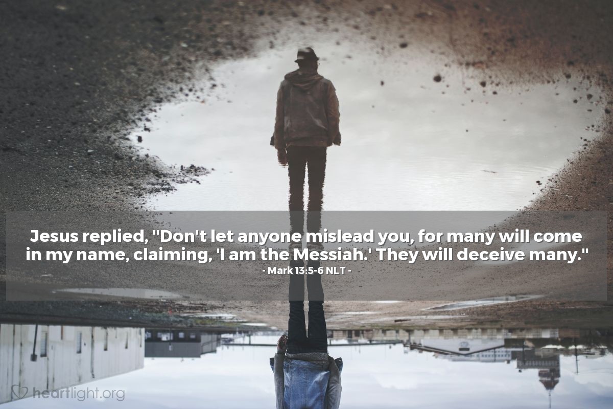 Illustration of Mark 13:5-6 NLT — Jesus replied, "Don't let anyone mislead you, for many will come in my name, claiming, 'I am the Messiah.' They will deceive many."
