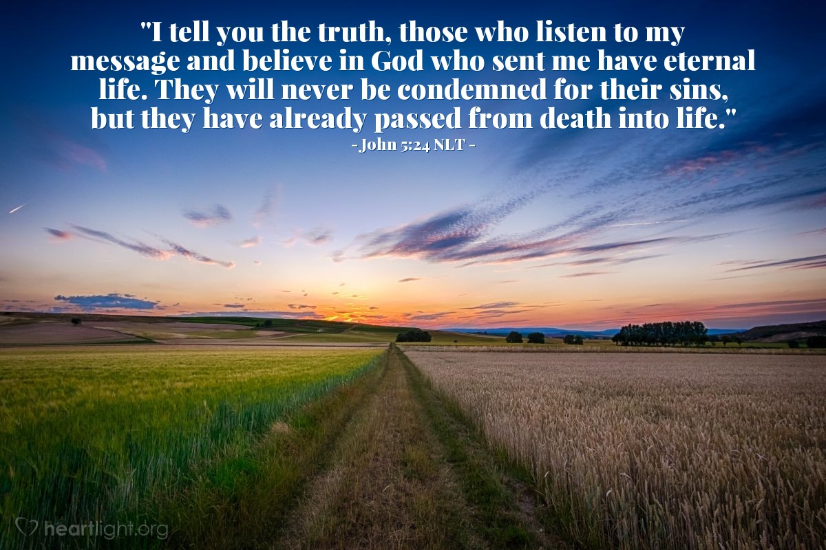 Illustration of John 5:24 NLT — "I tell you the truth, those who listen to my message and believe in God who sent me have eternal life. They will never be condemned for their sins, but they have already passed from death into life."