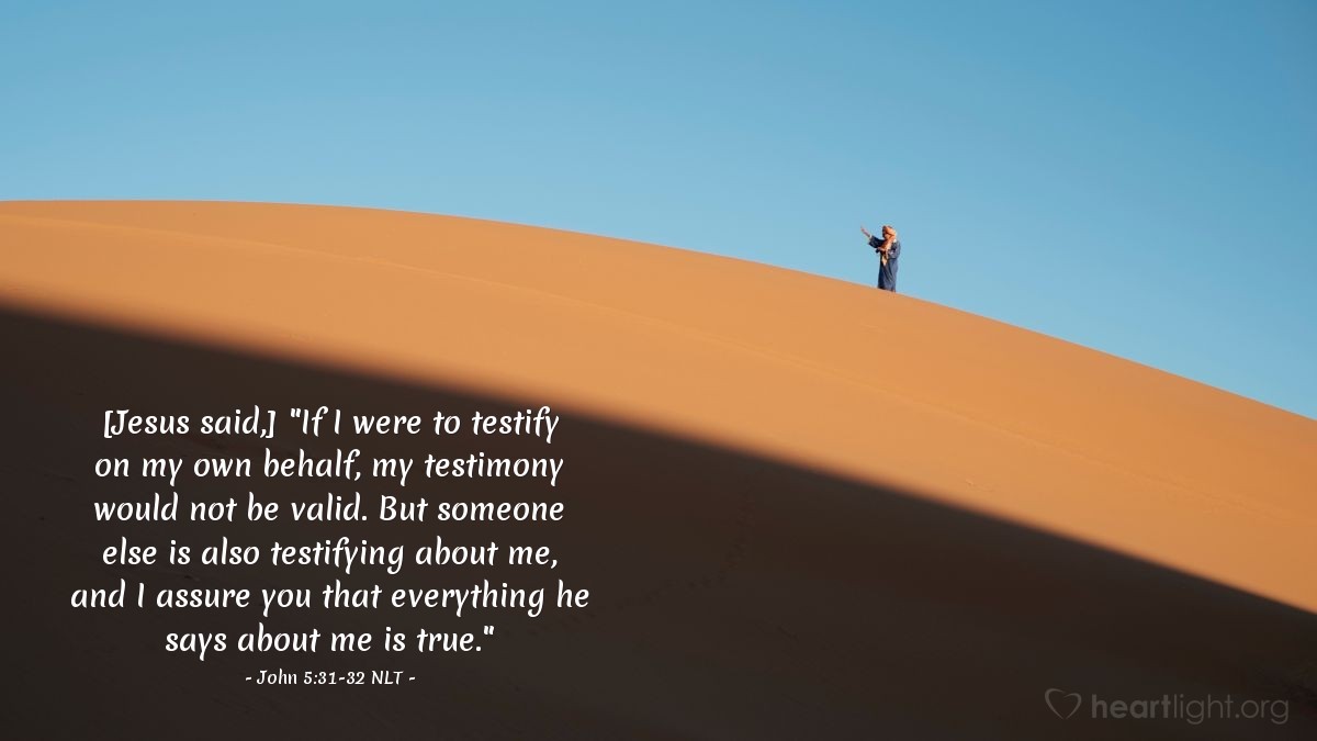 Illustration of John 5:31-32 NLT — [Jesus continued,] "If I were to testify on my own behalf, my testimony would not be valid. But someone else is also testifying about me, and I assure you that everything he says about me is true."