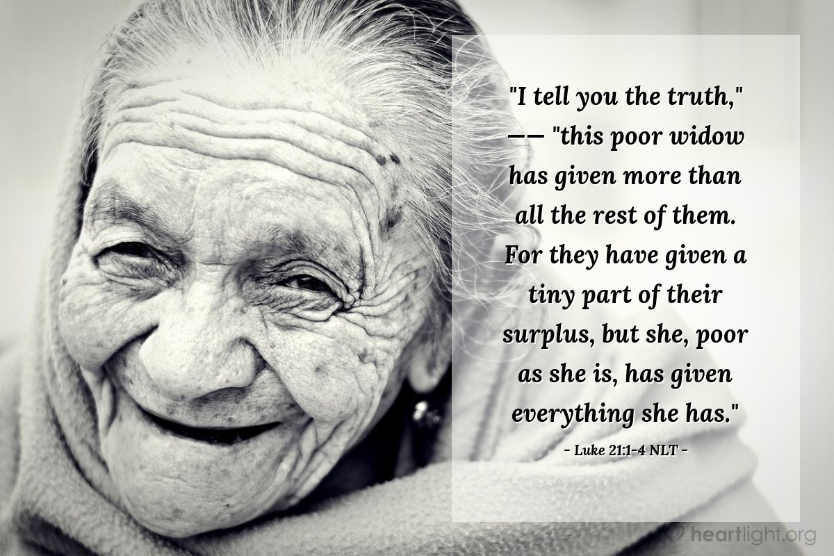 Illustration of Luke 21:1-4 NLT — "I tell you the truth,"   ——   "this poor widow has given more than all the rest of them. For they have given a tiny part of their surplus, but she, poor as she is, has given everything she has."