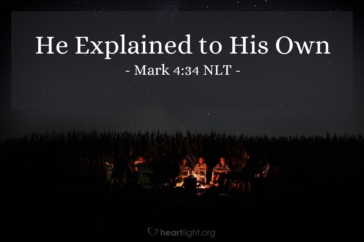 Illustration of Mark 4:34 NLT — In fact, in [Jesus'] public ministry he never taught without using parables; but afterward, when he was alone with his disciples, he explained everything to them.