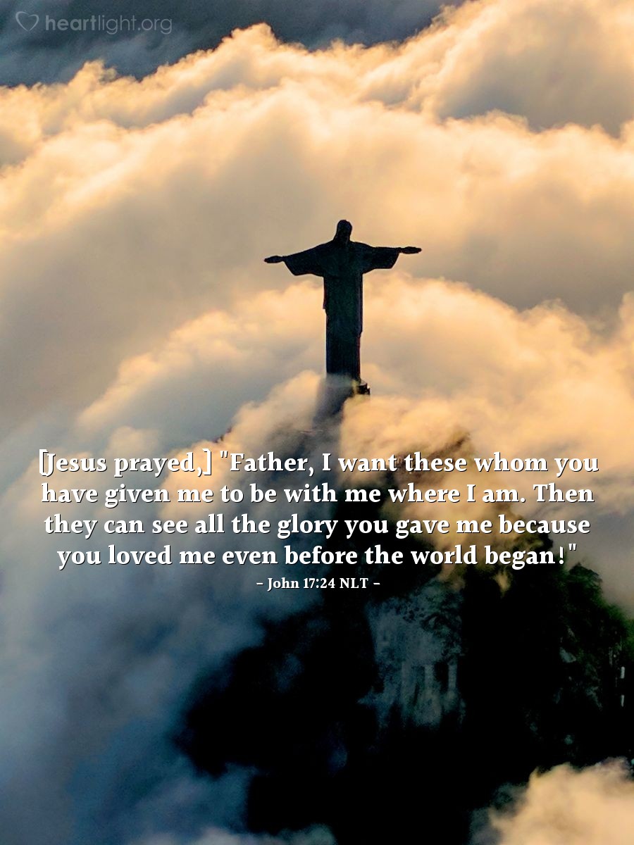 Illustration of John 17:24 NLT — [Jesus continued his prayer:] "Father, I want these whom you have given me to be with me where I am. Then they can see all the glory you gave me because you loved me even before the world began!"